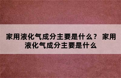 家用液化气成分主要是什么？ 家用液化气成分主要是什么